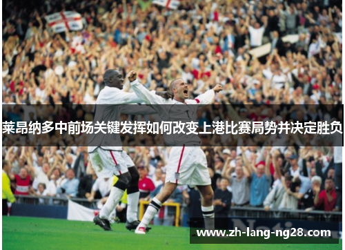 莱昂纳多中前场关键发挥如何改变上港比赛局势并决定胜负
