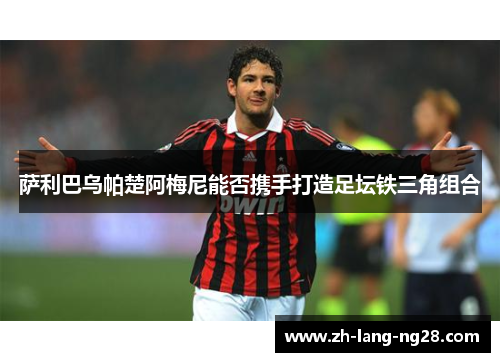 萨利巴乌帕楚阿梅尼能否携手打造足坛铁三角组合