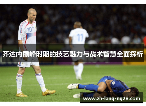 齐达内巅峰时期的技艺魅力与战术智慧全面探析