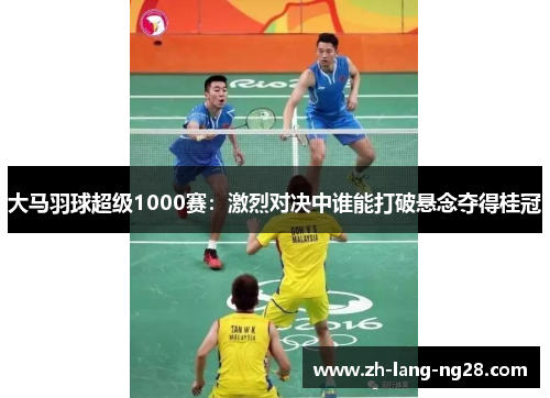 大马羽球超级1000赛：激烈对决中谁能打破悬念夺得桂冠