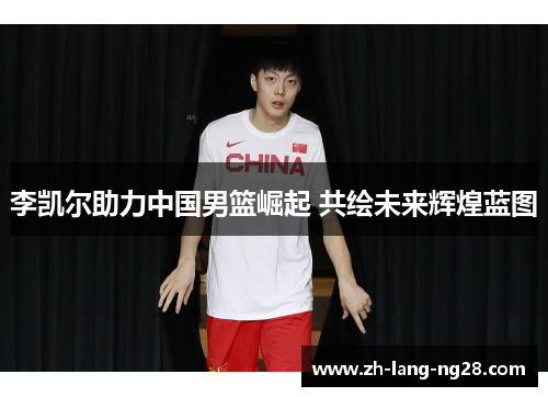 李凯尔助力中国男篮崛起 共绘未来辉煌蓝图