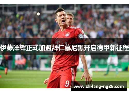 伊藤洋辉正式加盟拜仁慕尼黑开启德甲新征程