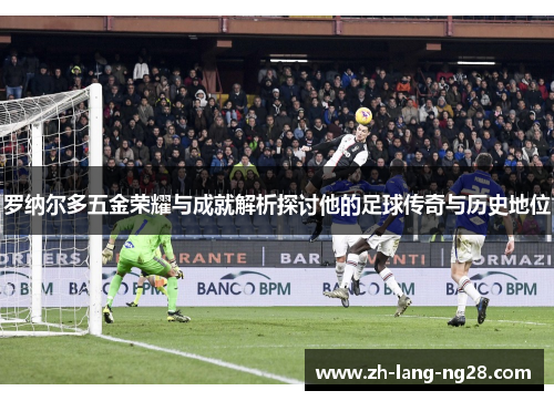 罗纳尔多五金荣耀与成就解析探讨他的足球传奇与历史地位 罗纳尔多五金荣耀与成就解析探讨他的足球传奇与历史地位