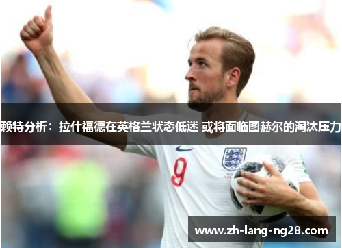 赖特分析:拉什福德在英格兰状态低迷 或将面临图赫尔的淘汰压力 赖特分析:拉什福德在英格兰状态低迷 或将面临图赫尔的淘汰压力
